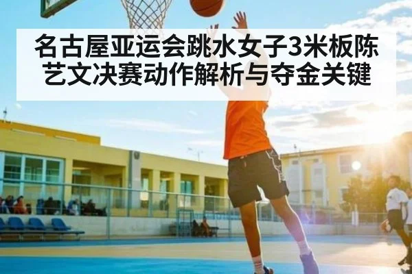 名古屋亚运会跳水女子3米板陈艺文决赛动作解析与夺金关键（hth）
