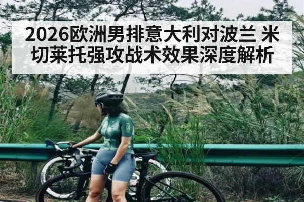 2026欧洲男排意大利对波兰 米切莱托强攻战术效果深度解析