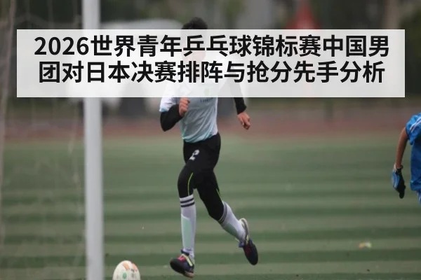 2026世界青年乒乓球锦标赛中国男团对日本决赛排阵与抢分先手分析