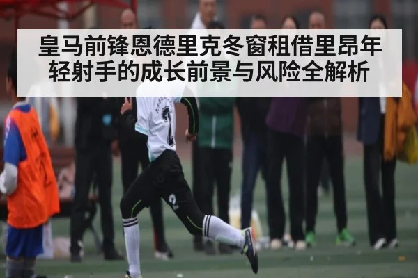 皇马前锋恩德里克冬窗租借里昂年轻射手的成长前景与风险全解析